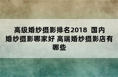 高级婚纱摄影排名2018  国内婚纱摄影哪家好 高端婚纱摄影店有哪些